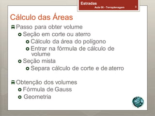 Cálculo das Áreas
Estradas
Aula 08 - Terraplenagem 8
Passo para obter volume
 Seção em corte ou aterro
 Cálculo da área do polígono
 Entrar na fórmula de cálculo de
volume
 Seção mista
 Separa cálculo de corte e de aterro
Obtenção dos volumes
 Fórmula de Gauss
 Geometria
 