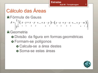 Cálculo das Áreas
Fórmula de Gauss
Estradas
Aula 08 - Terraplenagem 9
A 
1
 x  y  x  y ... x  y y  x  y  x ... y  n 
2  1 1 2 2 n 1 1 2 2 3 n 1 
Geometria
 Divisão da figura em formas geométricas
 Formam-se polígonos
 Calcula-se a área destes
 Soma-se estas áreas
 
