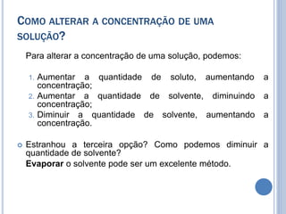 COMO ALTERAR A CONCENTRAÇÃO DE UMA
SOLUÇÃO?
Para alterar a concentração de uma solução, podemos:
1. Aumentar a quantidade de soluto, aumentando a
concentração;
2. Aumentar a quantidade de solvente, diminuindo a
concentração;
3. Diminuir a quantidade de solvente, aumentando a
concentração.
 Estranhou a terceira opção? Como podemos diminuir a
quantidade de solvente?
Evaporar o solvente pode ser um excelente método.
 