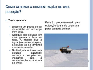  Tente em casa:
 Dissolva um pouco de sal
de cozinha em um copo
com água.
 Coloque sua solução em
uma panela e leve ao
fogo. À medida que a
água (solvente) evapora,
a solução vai se tornando
mais concentrada.
 No final, ela se torna uma
solução saturada:
começa a precipitar sal,
indicando que a
concentração está acima
do limite.
COMO ALTERAR A CONCENTRAÇÃO DE UMA
SOLUÇÃO?
Esse é o processo usado para
obtenção do sal de cozinha a
partir da água do mar.
 