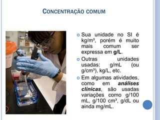 CONCENTRAÇÃO COMUM
 Sua unidade no SI é
kg/m³, porém é muito
mais comum ser
expressa em g/L.
 Outras unidades
usadas: g/mL (ou
g/cm³), kg/L, etc.
 Em algumas atividades,
como em análises
clínicas, são usadas
variações como g/100
mL, g/100 cm³, g/dL ou
ainda mg/mL.
 