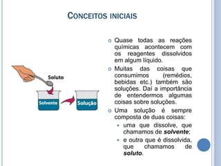 CONCEITOS INICIAIS
 Quase todas as reações
químicas acontecem com
os reagentes dissolvidos
em algum líquido.
 Muitas das coisas que
consumimos (remédios,
bebidas etc.) também são
soluções. Daí a importância
de entendermos algumas
coisas sobre soluções.
 Uma solução é sempre
composta de duas coisas:
 uma que dissolve, que
chamamos de solvente;
 e outra que é dissolvida,
que chamamos de
soluto.
 