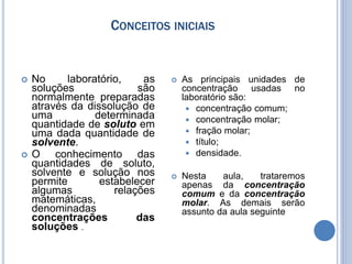CONCEITOS INICIAIS
 No laboratório, as
soluções são
normalmente preparadas
através da dissolução de
uma determinada
quantidade de soluto em
uma dada quantidade de
solvente.
 O conhecimento das
quantidades de soluto,
solvente e solução nos
permite estabelecer
algumas relações
matemáticas,
denominadas
concentrações das
soluções .
 As principais unidades de
concentração usadas no
laboratório são:
 concentração comum;
 concentração molar;
 fração molar;
 título;
 densidade.
 Nesta aula, trataremos
apenas da concentração
comum e da concentração
molar. As demais serão
assunto da aula seguinte
 