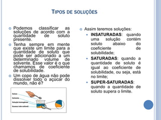 TIPOS DE SOLUÇÕES
 Podemos classificar as
soluções de acordo com a
quantidade de soluto
presente.
 Tenha sempre em mente
que existe um limite para a
quantidade de soluto que
pode ser adicionado a um
determinado volume de
solvente. Esse valor é o que
chamamos de coeficiente
de solubilidade.
 Um copo de água não pode
dissolver todo o açúcar do
mundo, não é?
 Assim teremos soluções:
 INSATURADAS: quando
uma solução contém
soluto abaixo do
coeficiente de
solubilidade;
 SATURADAS: quando a
quantidade de soluto é
igual ao coeficiente de
solubilidade, ou seja, está
no limite;
 SUPER-SATURADAS:
quando a quantidade de
soluto supera o limite.
 