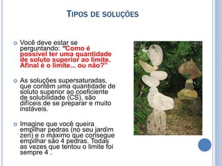 TIPOS DE SOLUÇÕES
 Você deve estar se
perguntando: “Como é
possível ter uma quantidade
de soluto superior ao limite.
Afinal é o limite... ou não?”
 As soluções supersaturadas,
que contêm uma quantidade de
soluto superior ao coeficiente
de solubilidade (CS), são
difíceis de se preparar e muito
instáveis.
 Imagine que você queira
empilhar pedras (no seu jardim
zen) e o máximo que consegue
empilhar são 4 pedras. Todas
as vezes que tentou o limite foi
sempre 4 .
 