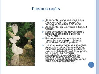 TIPOS DE SOLUÇÕES
 De repente, você usa toda a sua
“concentração de monge” e
consegue empilhar a 5ª pedra.
 De repente, dá um vento e ficam 4
pedras.
 Você se concentra novamente e
consegue empilhar 6 pedras
(INCRÍVEL)!
 Nesse momento, aparece um
mosquito e pousa em cima da
pilha, derrubando 2 pedras.
 É isso que acontece nas soluções
super-saturadas. Em condições
especiais conseguimos dissolver
uma quantidade de soluto superior
ao CS mas, na primeira
perturbação, o excedente se
precipita restando dissolvida
apenas a quantidade limite, o que
torna a solução saturada .
 