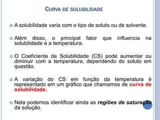 CURVA DE SOLUBILIDADE
 A solubilidade varia com o tipo de soluto ou de solvente.
 Além disso, o principal fator que influencia na
solubilidade é a temperatura.
 O Coeficiente de Solubilidade (CS) pode aumentar ou
diminuir com a temperatura, dependendo do soluto em
questão.
 A variação do CS em função da temperatura é
representado em um gráfico que chamamos de curva de
solubilidade.
 Nela podemos identificar ainda as regiões de saturação
da solução.
 