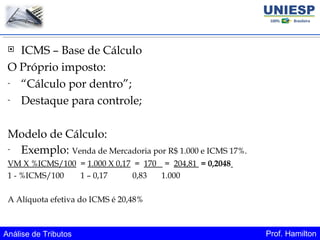 Análise de Tributos Prof. Hamilton
 ICMS – Base de Cálculo
O Próprio imposto:
- “Cálculo por dentro”;
- Destaque para controle;
Modelo de Cálculo:
- Exemplo: Venda de Mercadoria por R$ 1.000 e ICMS 17%.
VM X %ICMS/100 = 1.000 X 0,17 = 170 = 204,81 = 0,2048
1 - %ICMS/100 1 – 0,17 0,83 1.000
A Alíquota efetiva do ICMS é 20,48%
 