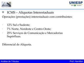 Análise de Tributos Prof. Hamilton
 ICMS – Alíquotas Interestaduais
Operações (prestações) interestaduais com contribuintes:
- 12% Sul e Sudeste;
- 7% Norte, Nordeste e Centro Oeste;
- 25% Serviços de Comunicação e Mercadorias
Supérfluas.
Diferencial de Alíquota.
 