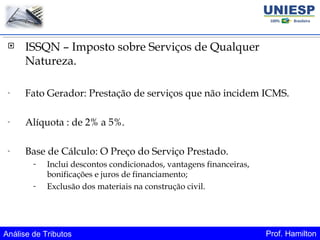 Análise de Tributos Prof. Hamilton
 ISSQN – Imposto sobre Serviços de Qualquer
Natureza.
- Fato Gerador: Prestação de serviços que não incidem ICMS.
- Alíquota : de 2% a 5%.
- Base de Cálculo: O Preço do Serviço Prestado.
- Inclui descontos condicionados, vantagens financeiras,
bonificações e juros de financiamento;
- Exclusão dos materiais na construção civil.
 