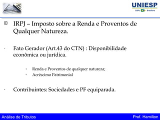 Análise de Tributos Prof. Hamilton
 IRPJ – Imposto sobre a Renda e Proventos de
Qualquer Natureza.
- Fato Gerador (Art.43 do CTN) : Disponibilidade
econômica ou jurídica.
- Renda e Proventos de qualquer natureza;
- Acréscimo Patrimonial
- Contribuintes: Sociedades e PF equiparada.
 