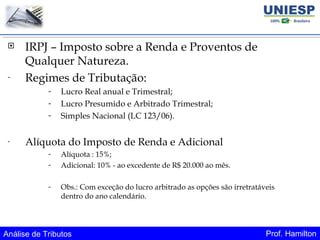 Análise de Tributos Prof. Hamilton
 IRPJ – Imposto sobre a Renda e Proventos de
Qualquer Natureza.
- Regimes de Tributação:
- Lucro Real anual e Trimestral;
- Lucro Presumido e Arbitrado Trimestral;
- Simples Nacional (LC 123/06).
- Alíquota do Imposto de Renda e Adicional
- Alíquota : 15%;
- Adicional: 10% - ao excedente de R$ 20.000 ao mês.
- Obs.: Com exceção do lucro arbitrado as opções são irretratáveis
dentro do ano calendário.
 