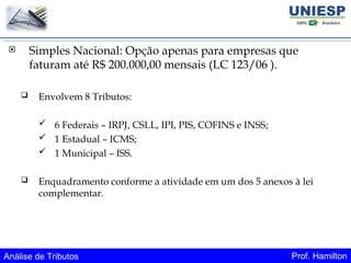 Análise de Tributos Prof. Hamilton
 Simples Nacional: Opção apenas para empresas que
faturam até R$ 200.000,00 mensais (LC 123/06 ).
 Envolvem 8 Tributos:
 6 Federais – IRPJ, CSLL, IPI, PIS, COFINS e INSS;
 1 Estadual – ICMS;
 1 Municipal – ISS.
 Enquadramento conforme a atividade em um dos 5 anexos à lei
complementar.
 