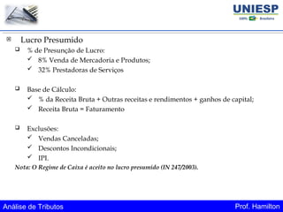 Análise de Tributos Prof. Hamilton
 Lucro Presumido
 % de Presunção de Lucro:
 8% Venda de Mercadoria e Produtos;
 32% Prestadoras de Serviços
 Base de Cálculo:
 % da Receita Bruta + Outras receitas e rendimentos + ganhos de capital;
 Receita Bruta = Faturamento
 Exclusões:
 Vendas Canceladas;
 Descontos Incondicionais;
 IPI.
Nota: O Regime de Caixa é aceito no lucro presumido (IN 247/2003).
 