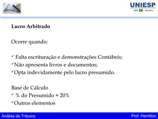 Análise de Tributos Prof. Hamilton
Lucro Arbitrado
Ocorre quando:
 Falta escrituração e demonstrações Contábeis;
Não apresenta livros e documentos;
Opta indevidamente pelo lucro presumido.
Base de Cálculo
 % do Presumido + 20%
Outros elementos
 