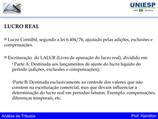 Análise de Tributos Prof. Hamilton
LUCRO REAL
 Lucro Contábil, segundo a lei 6.404/76, ajustado pelas adições, exclusões e
compensações.
 Escrituração do LALUR (Livro de apuração do lucro real), dividido em:
• Parte A: Destinada aos lançamentos de ajuste do lucro líquido do
período (adições, exclusões e compensações);
•Parte B: Destinada exclusivamente ao controle dos valores que não
constem na escrituração comercial, mas que devam influenciar a
determinação do lucro real em períodos futuros. Exemplo: compensações,
diferenças temporais, etc.
 