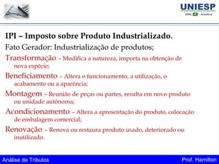 Análise de Tributos Prof. Hamilton
IPI – Imposto sobre Produto Industrializado.
Fato Gerador: Industrialização de produtos;
Transformação – Modifica a natureza, importa na obtenção de
nova espécie;
Beneficiamento – Altera o funcionamento, a utilização, o
acabamento ou a aparência;
Montagem – Reunião de peças ou partes, resulta em novo produto
ou unidade autônoma;
Acondicionamento – Altera a apresentação do produto, colocação
de embalagem comercial;
Renovação – Renova ou restaura produto usado, deteriorado ou
inutilizado.
 
