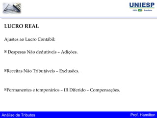 Análise de Tributos Prof. Hamilton
LUCRO REAL
Ajustes ao Lucro Contábil:
 Despesas Não dedutíveis – Adições.
Receitas Não Tributáveis – Exclusões.
Permanentes e temporários – IR Diferido – Compensações.
 