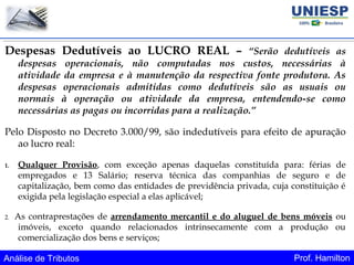 Análise de Tributos Prof. Hamilton
Despesas Dedutíveis ao LUCRO REAL – “Serão dedutíveis as
despesas operacionais, não computadas nos custos, necessárias à
atividade da empresa e à manutenção da respectiva fonte produtora. As
despesas operacionais admitidas como dedutíveis são as usuais ou
normais à operação ou atividade da empresa, entendendo-se como
necessárias as pagas ou incorridas para a realização.”
Pelo Disposto no Decreto 3.000/99, são indedutíveis para efeito de apuração
ao lucro real:
1. Qualquer Provisão, com exceção apenas daquelas constituída para: férias de
empregados e 13 Salário; reserva técnica das companhias de seguro e de
capitalização, bem como das entidades de previdência privada, cuja constituição é
exigida pela legislação especial a elas aplicável;
2. As contraprestações de arrendamento mercantil e do aluguel de bens móveis ou
imóveis, exceto quando relacionados intrinsecamente com a produção ou
comercialização dos bens e serviços;
 