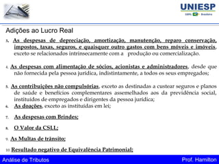 Análise de Tributos Prof. Hamilton
Adições ao Lucro Real
3. As despesas de depreciação, amortização, manutenção, reparo conservação,
impostos, taxas, seguros, e quaisquer outro gastos com bens móveis e imóveis,
exceto se relacionados intrinsecamente com a produção ou comercialização.
4. As despesas com alimentação de sócios, acionistas e administradores, desde que
não fornecida pela pessoa jurídica, indistintamente, a todos os seus empregados;
5. As contribuições não compulsórias, exceto as destinadas a custear seguros e planos
de saúde e benefícios complementares assemelhados aos da previdência social,
instituídos de empregados e dirigentes da pessoa jurídica;
6. As doações, exceto as instituídas em lei;
7. As despesas com Brindes;
8. O Valor da CSLL;
9. As Multas de trânsito;
10. Resultado negativo de Equivalência Patrimonial;
 