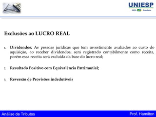 Análise de Tributos Prof. Hamilton
Exclusões ao LUCRO REAL
1. Dividendos: As pessoas jurídicas que tem investimento avaliados ao custo do
aquisição, ao receber dividendos, será registrado contabilmente como receita,
porém essa receita será excluída da base do lucro real;
2. Resultado Positivo com Equivalência Patrimonial;
3. Reversão de Provisões indedutíveis
 