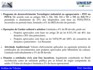 Análise de Tributos Prof. Hamilton
3. Programa de desenvolvimento Tecnológico industrial ou agropecuário – PDT ou
PDTA: De acordo com os artigos 504, I, 526, 540, 543 e 581 a 588 do RIR/99 é
permitido o abatimento de 15% dos dispêndios com base no PDTI/PDTA
incorridos no período base, limitado a 4% do IRPJ devido do período.
4. Operações de Caráter cultural e artístico: Limitada a 4% do IR devido, pode ser:
a. Projetos aprovados com base no artigo 26 da lei 8.313./91 até 40% das
doações e 30% dos patrocínios;
b. Projetos aprovados com base na lei 9.874/99 até 100% do somatório de
doações e patrocínios – Lei Rouanet;
5. Atividade Audiovisual: Valores efetivamente aplicados na aquisição primária de
certificados de investimentos sem projetos aprovados pelo Ministério da cultura.
Limitada individualmente a 3% do IR devido.
6. Doações a entidades civis sem fins lucrativos, legalmente constituída no Brasil
reconhecida como de utilidade pública por at formal de órgão competente da
união. O Valor da doação é limitada a 2% do lucro operacional.
 