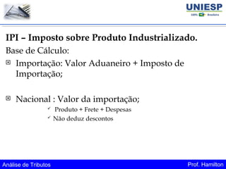 Análise de Tributos Prof. Hamilton
IPI – Imposto sobre Produto Industrializado.
Base de Cálculo:
 Importação: Valor Aduaneiro + Imposto de
Importação;
 Nacional : Valor da importação;
 Produto + Frete + Despesas
 Não deduz descontos
 