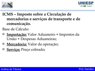 Análise de Tributos Prof. Hamilton
ICMS – Imposto sobre a Circulação de
mercadorias e serviços de transporte e de
comunicação.
Base de Cálculo:
 Importação: Valor Aduaneiro + Impostos da
União + Despesas Aduaneiras;
 Mercadoria: Valor da operação;
 Serviço: Preço cobrado;
 