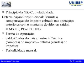 Análise de Tributos Prof. Hamilton
 Princípio da Não Cumulatividade:
Determinação Constitucional: Permite a
compensação do imposto cobrado nas operações
anteriores com o montante devido nas saídas.
- ICMS, IPI, PIS e COFINS.
 Forma de Apuração:
- Saldo Credor do mês anterior + Créditos
(compras) do imposto – débitos (vendas) do
imposto;
- Periodicidade mensal.
 
