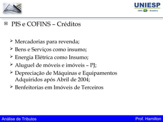 Análise de Tributos Prof. Hamilton
 PIS e COFINS – Créditos
 Mercadorias para revenda;
 Bens e Serviços como insumo;
 Energia Elétrica como Insumo;
 Aluguel de móveis e imóveis – PJ;
 Depreciação de Máquinas e Equipamentos
Adquiridos após Abril de 2004;
 Benfeitorias em Imóveis de Terceiros
 