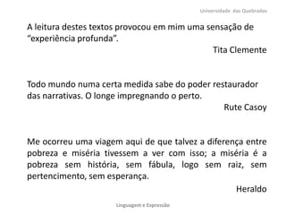 A leitura destes textos provocou em mim uma sensação de
“experiência profunda”.
Tita Clemente
Todo mundo numa certa medida sabe do poder restaurador
das narrativas. O longe impregnando o perto.
Rute Casoy
Me ocorreu uma viagem aqui de que talvez a diferença entre
pobreza e miséria tivessem a ver com isso; a miséria é a
pobreza sem história, sem fábula, logo sem raiz, sem
pertencimento, sem esperança.
Heraldo
Universidade das Quebradas
Linguagem e Expressão
 