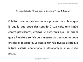 Trechos do texto “O que pode a literatura?” , de T. Todorov
O leitor comum, que continua a procurar nas obras que
lê aquilo que pode dar sentido à sua vida, tem razão
contra professores, críticos e escritores que lhe dizem
que a literatura só fala de si mesma ou que apenas pode
ensinar o desespero. Se esse leitor não tivesse a razão, a
leitura estaria condenada a desaparecer num curto
prazo.
Universidade das Quebradas
Linguagem e Expressão
 