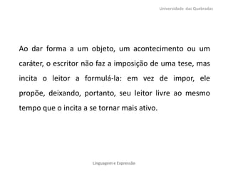 Ao dar forma a um objeto, um acontecimento ou um
caráter, o escritor não faz a imposição de uma tese, mas
incita o leitor a formulá-la: em vez de impor, ele
propõe, deixando, portanto, seu leitor livre ao mesmo
tempo que o incita a se tornar mais ativo.
Universidade das Quebradas
Linguagem e Expressão
 