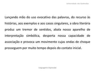 Lançando mão do uso evocativo das palavras, do recurso às
histórias, aos exemplos e aos casos singulares, a obra literária
produz um tremor de sentidos, abala nosso aparelho de
interpretação simbólica, desperta nossa capacidade de
associação e provoca um movimento cujas ondas de choque
prosseguem por muito tempo depois do contato inicial.
Universidade das Quebradas
Linguagem e Expressão
 