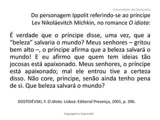 Universidade das Quebradas
Do personagem Ippolit referindo-se ao príncipe
Lev Nikoláevitch Míchkin, no romance O idiota:
É verdade que o príncipe disse, uma vez, que a
“beleza” salvaria o mundo? Meus senhores – gritou
bem alto –, o príncipe afirma que a beleza salvará o
mundo! E eu afirmo que quem tem ideias tão
jocosas está apaixonado. Meus senhores, o príncipe
está apaixonado; mal ele entrou tive a certeza
disso. Não core, príncipe, senão ainda tenho pena
de si. Que beleza salvará o mundo?
DOSTOIÉVSKI, F. O idiota. Lisboa: Editorial Presença, 2001, p. 396.
Linguagem e Expressão
 