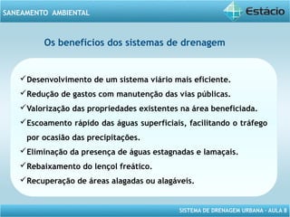 SISTEMA DE DRENAGEM URBANA – AULA 8
SANEAMENTO AMBIENTAL
Os benefícios dos sistemas de drenagem
Desenvolvimento de um sistema viário mais eficiente.
Redução de gastos com manutenção das vias públicas.
Valorização das propriedades existentes na área beneficiada.
Escoamento rápido das águas superficiais, facilitando o tráfego
por ocasião das precipitações.
Eliminação da presença de águas estagnadas e lamaçais.
Rebaixamento do lençol freático.
Recuperação de áreas alagadas ou alagáveis.
 