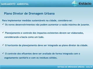 SISTEMA DE DRENAGEM URBANA – AULA 8
SANEAMENTO AMBIENTAL
Plano Diretor de Drenagem Urbana
Para implementar medidas sustentáveis na cidade, considera-se:
 Os novos desenvolvimentos não podem aumentar a vazão máxima de jusante.
 Planejamento e controle dos impactos existentes devem ser elaborados,
considerando a bacia como um todo.
 O horizonte de planejamento deve ser integrado ao plano diretor da cidade.
 O controle dos efluentes deve ser avaliado de forma integrada com o
esgotamento sanitário e com os resíduos sólidos.
 