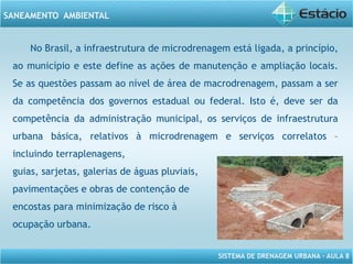 SISTEMA DE DRENAGEM URBANA – AULA 8
SANEAMENTO AMBIENTAL
No Brasil, a infraestrutura de microdrenagem está ligada, a princípio,
ao município e este define as ações de manutenção e ampliação locais.
Se as questões passam ao nível de área de macrodrenagem, passam a ser
da competência dos governos estadual ou federal. Isto é, deve ser da
competência da administração municipal, os serviços de infraestrutura
urbana básica, relativos à microdrenagem e serviços correlatos –
incluindo terraplenagens,
guias, sarjetas, galerias de águas pluviais,
pavimentações e obras de contenção de
encostas para minimização de risco à
ocupação urbana.
 