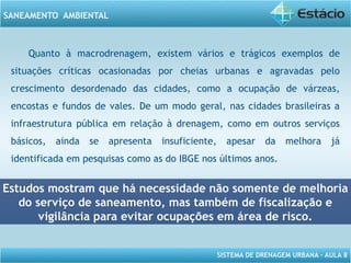 SISTEMA DE DRENAGEM URBANA – AULA 8
SANEAMENTO AMBIENTAL
Quanto à macrodrenagem, existem vários e trágicos exemplos de
situações críticas ocasionadas por cheias urbanas e agravadas pelo
crescimento desordenado das cidades, como a ocupação de várzeas,
encostas e fundos de vales. De um modo geral, nas cidades brasileiras a
infraestrutura pública em relação à drenagem, como em outros serviços
básicos, ainda se apresenta insuficiente, apesar da melhora já
identificada em pesquisas como as do IBGE nos últimos anos.
Estudos mostram que há necessidade não somente de melhoria
do serviço de saneamento, mas também de fiscalização e
vigilância para evitar ocupações em área de risco.
 