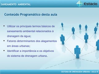 SISTEMA DE DRENAGEM URBANA – AULA 8
SANEAMENTO AMBIENTAL
Conteúdo Programático desta aula
 Utilizar os principais termos básicos de
saneamento ambiental relacionados à
drenagem da água;
 Fatores determinantes dos alagamentos
em áreas urbanas;
 Identificar a importância e os objetivos
do sistema de drenagem urbana.
 