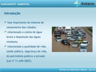 SISTEMA DE DRENAGEM URBANA – AULA 8
SANEAMENTO AMBIENTAL
Introdução
 fase importante do sistema de
saneamento das cidades;
 relacionado a coleta de água
bruta e disposição das águas
residuais;
 relacionado a qualidade de vida,
saúde pública, segurança da vida,
do patrimônio público e privado
(Lei nº 11.445/2007).
 