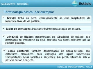 SISTEMA DE DRENAGEM URBANA – AULA 8
SANEAMENTO AMBIENTAL
Terminologia básica, por exemplo:
 Greide: linha do perfil correspondente ao eixo longitudinal da
superfície livre da via pública.
 Bacias de drenagem: área contribuinte para a seção em estudo.
 Condutos de ligação: denominados de tubulações de ligação, são
destinados ao transporte da água coletada nas bocas coletoras até as
galerias pluviais.
 Bocas coletoras: também denominadas de bocas-de-lobo, são
estruturas hidráulicas para captação das águas superficiais
transportadas pelas sarjetas e sarjetões. Em geral, situam-se sob o
passeio ou sob a sarjeta.
 