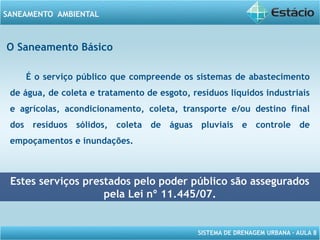 SISTEMA DE DRENAGEM URBANA – AULA 8
SANEAMENTO AMBIENTAL
O Saneamento Básico
É o serviço público que compreende os sistemas de abastecimento
de água, de coleta e tratamento de esgoto, resíduos líquidos industriais
e agrícolas, acondicionamento, coleta, transporte e/ou destino final
dos resíduos sólidos, coleta de águas pluviais e controle de
empoçamentos e inundações.
Estes serviços prestados pelo poder público são assegurados
pela Lei nº 11.445/07.
 