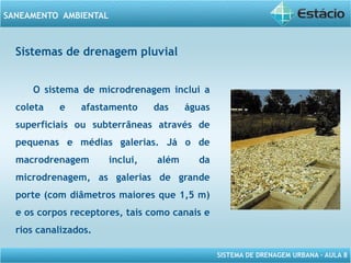 SISTEMA DE DRENAGEM URBANA – AULA 8
SANEAMENTO AMBIENTAL
Sistemas de drenagem pluvial
O sistema de microdrenagem inclui a
coleta e afastamento das águas
superficiais ou subterrâneas através de
pequenas e médias galerias. Já o de
macrodrenagem inclui, além da
microdrenagem, as galerias de grande
porte (com diâmetros maiores que 1,5 m)
e os corpos receptores, tais como canais e
rios canalizados.
 
