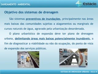 SISTEMA DE DRENAGEM URBANA – AULA 8
SANEAMENTO AMBIENTAL
Objetivo dos sistemas de drenagem
São sistemas preventivos de inundações, principalmente nas áreas
mais baixas das comunidades sujeitas a alagamentos ou marginais de
cursos naturais de água, agravado pela urbanização desordenada.
O plano urbanístico de expansão deve ter plano de drenagem
urbana, delimitando áreas mais baixas potencialmente inundáveis, a
fim de diagnosticar a viabilidade ou não da ocupação, do ponto de vista
de expansão dos serviços públicos.
 