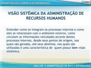 AULA 08: A ADMINISTRAÇÃO DE RH E A ENFERMAGEM
ADMINISTRAÇÃO E GERENCIA EM ENFERMAGEMADMINISTRAÇÃO E GERENCIA EM ENFERMAGEM
VISÃO SISTÊMICA DA ADMINISTRAÇÃO DE
RECURSOS HUMANOS
Entender como se integram os processos internos e como
eles se relacionam com o ambiente externo, como
circulam as informações veiculadas através destes
processos internos, desde seus pontos de origem, nos
quais são geradas, até seus destinos, nos quais são
utilizadas é uma característica de quem possui tem visão
sistêmica.
 