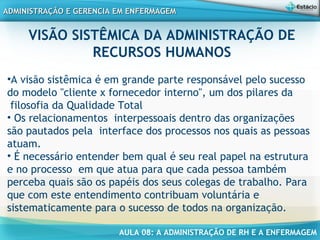 AULA 08: A ADMINISTRAÇÃO DE RH E A ENFERMAGEM
ADMINISTRAÇÃO E GERENCIA EM ENFERMAGEMADMINISTRAÇÃO E GERENCIA EM ENFERMAGEM
VISÃO SISTÊMICA DA ADMINISTRAÇÃO DE
RECURSOS HUMANOS
•A visão sistêmica é em grande parte responsável pelo sucesso
do modelo "cliente x fornecedor interno", um dos pilares da
filosofia da Qualidade Total
• Os relacionamentos interpessoais dentro das organizações
são pautados pela interface dos processos nos quais as pessoas
atuam.
• É necessário entender bem qual é seu real papel na estrutura
e no processo em que atua para que cada pessoa também
perceba quais são os papéis dos seus colegas de trabalho. Para
que com este entendimento contribuam voluntária e
sistematicamente para o sucesso de todos na organização.
 