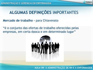 AULA 08: A ADMINISTRAÇÃO DE RH E A ENFERMAGEM
ADMINISTRAÇÃO E GERENCIA EM ENFERMAGEMADMINISTRAÇÃO E GERENCIA EM ENFERMAGEM
ALGUMAS DEFINIÇÕES IMPORTANTES
Mercado de trabalho - para Chiavenato
“é o conjunto das ofertas de trabalho oferecidas pelas
empresas, em certa época e em determinado lugar”
 
 