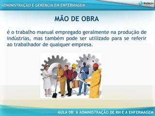 AULA 08: A ADMINISTRAÇÃO DE RH E A ENFERMAGEM
ADMINISTRAÇÃO E GERENCIA EM ENFERMAGEMADMINISTRAÇÃO E GERENCIA EM ENFERMAGEM
MÃO DE OBRA
é o trabalho manual empregado geralmente na produção de
indústrias, mas também pode ser utilizado para se referir
ao trabalhador de qualquer empresa.
 