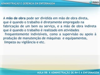 AULA 08: A ADMINISTRAÇÃO DE RH E A ENFERMAGEM
ADMINISTRAÇÃO E GERENCIA EM ENFERMAGEMADMINISTRAÇÃO E GERENCIA EM ENFERMAGEM
A mão de obra pode ser dividida em mão de obra direta,
que é quando o trabalho é diretamente empregado na
fabricação de um bem ou serviço, e a mão de obra indireta
que é quando o trabalho é realizado em atividades
frequentemente indivisíveis, como a supervisão ou apoio à
produção de manutenção de máquinas  e equipamentos,
limpeza ou vigilância e etc.
 